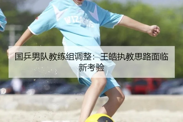 国乒男队教练组调整：王皓执教思路面临新考验