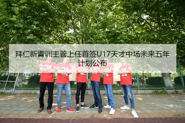 拜仁新青训主管上任首签U17天才中场未来五年计划公布